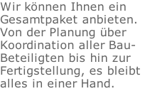 Wir knnen Ihnen ein  Gesamtpaket anbieten.  Von der Planung ber  Koordination aller Bau- Beteiligten bis hin zur  Fertigstellung, es bleibt  alles in einer Hand.