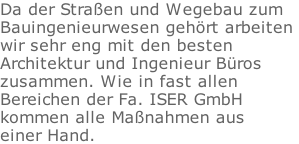 Da der Straen und Wegebau zum  Bauingenieurwesen gehrt arbeiten  wir sehr eng mit den besten  Architektur und Ingenieur Bros  zusammen. Wie in fast allen  Bereichen der Fa. ISER GmbH  kommen alle Manahmen aus  einer Hand.