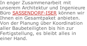 In enger Zusammenarbeit mit  unserem Architektur und Ingenieure  Bro SASSENDORF-ISER knnen wir  Ihnen ein Gesamtpaket anbieten.  Von der Planung ber Koordination  aller Baubeteiligten bis hin zur  Fertigstellung, es bleibt alles in  einer Hand.